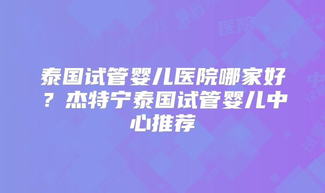 泰国试管婴儿医院哪家好?杰特宁泰国试管婴儿中心推荐