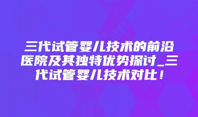 三代试管婴儿技术的前沿医院及其独特优势探讨_三代试管婴儿技术对比!