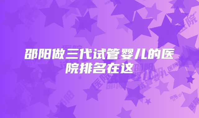 邵阳做三代试管婴儿的医院排名在这