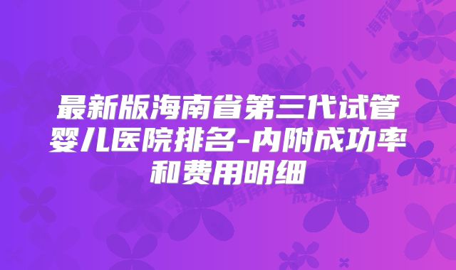 最新版海南省第三代试管婴儿医院排名-内附成功率和费用明细