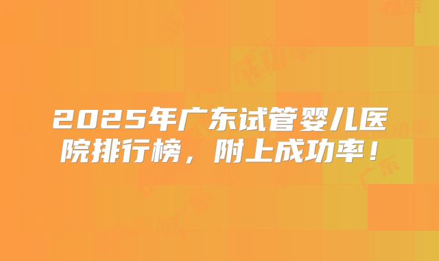 2025年广东试管婴儿医院排行榜,附上成功率!