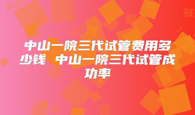 中山一院三代试管费用多少钱 中山一院三代试管成功率
