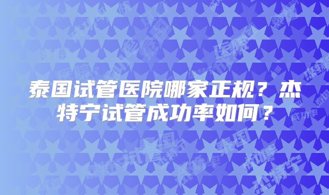 泰国试管医院哪家正规?杰特宁试管成功率如何?