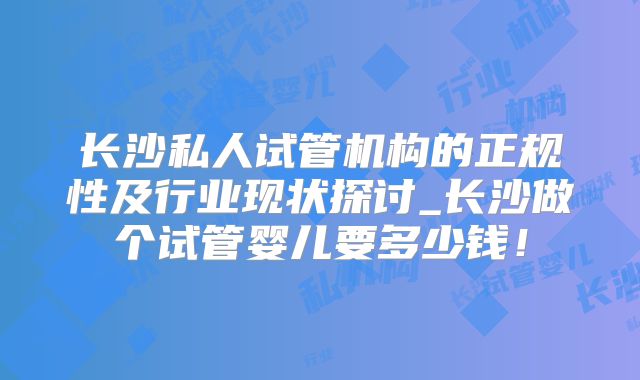 长沙私人试管机构的正规性及行业现状探讨_长沙做个试管婴儿要多少钱！