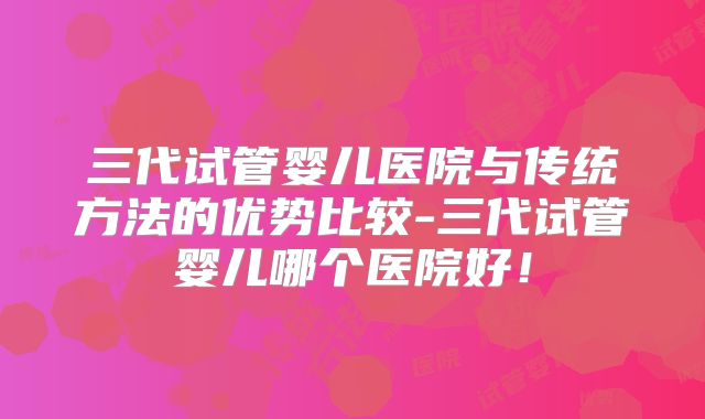 三代试管婴儿医院与传统方法的优势比较-三代试管婴儿哪个医院好!