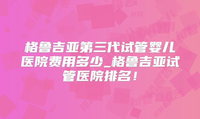 格鲁吉亚第三代试管婴儿医院费用多少_格鲁吉亚试管医院排名!