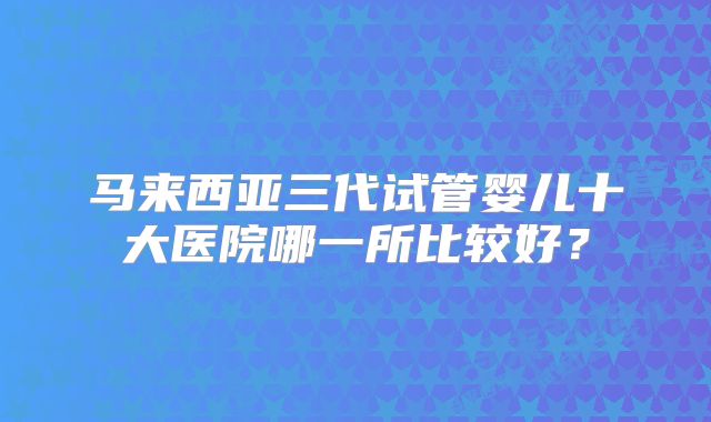 马来西亚三代试管婴儿十大医院哪一所比较好？
