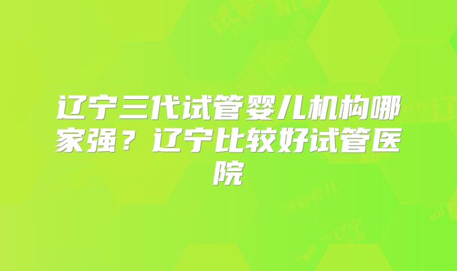 辽宁三代试管婴儿机构哪家强？辽宁比较好试管医院