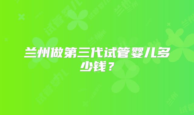 兰州做第三代试管婴儿多少钱?