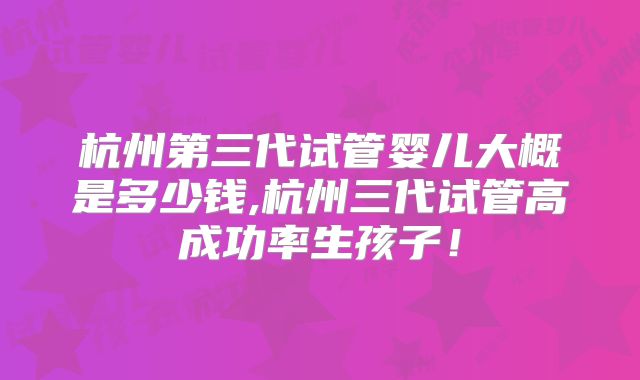 杭州第三代试管婴儿大概是多少钱,杭州三代试管高成功率生孩子!