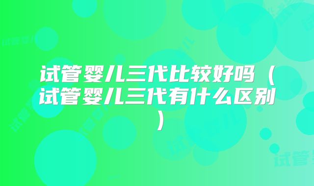 试管婴儿三代比较好吗(试管婴儿三代有什么区别)