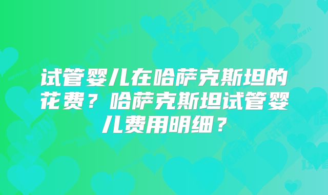 试管婴儿在哈萨克斯坦的花费？哈萨克斯坦试管婴儿费用明细？