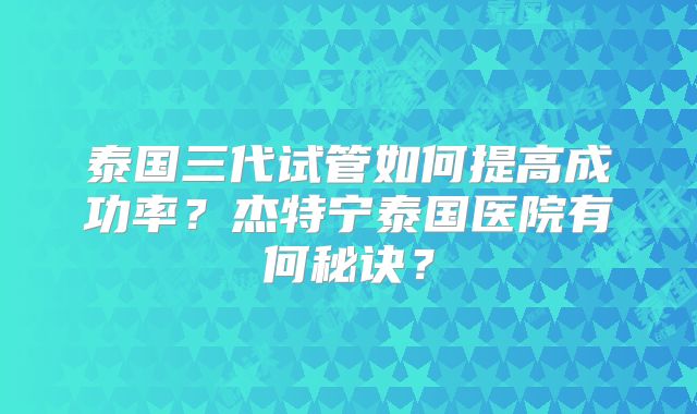 泰国三代试管如何提高成功率?杰特宁泰国医院有何秘诀?