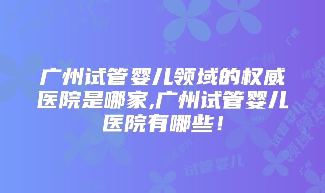 广州试管婴儿领域的权威医院是哪家,广州试管婴儿医院有哪些!