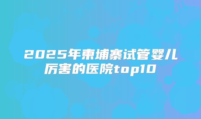 2025年柬埔寨试管婴儿厉害的医院top10