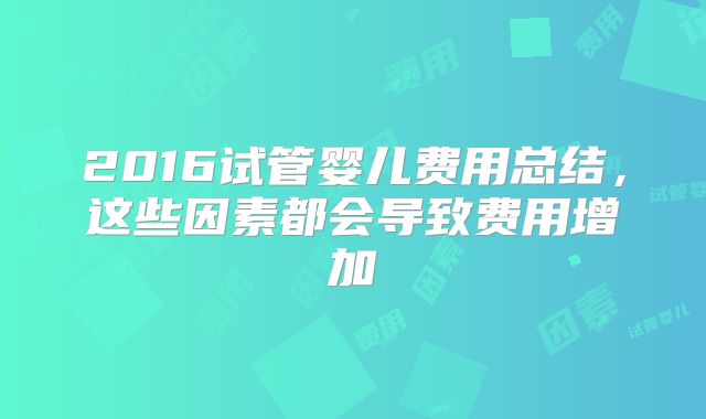 2016试管婴儿费用总结,这些因素都会导致费用增加