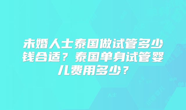 未婚人士泰国做试管多少钱合适?泰国单身试管婴儿费用多少?
