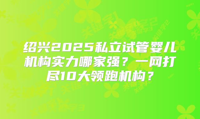 绍兴2025私立试管婴儿机构实力哪家强？一网打尽10大领跑机构？