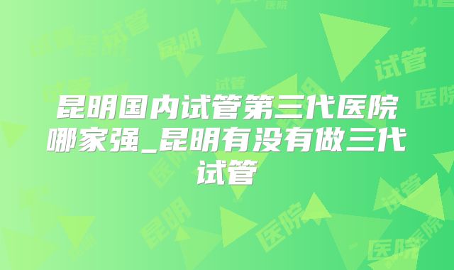 昆明国内试管第三代医院哪家强_昆明有没有做三代试管