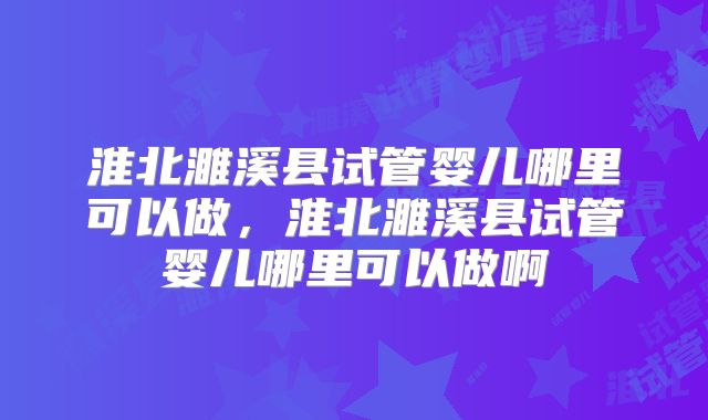 淮北濉溪县试管婴儿哪里可以做，淮北濉溪县试管婴儿哪里可以做啊