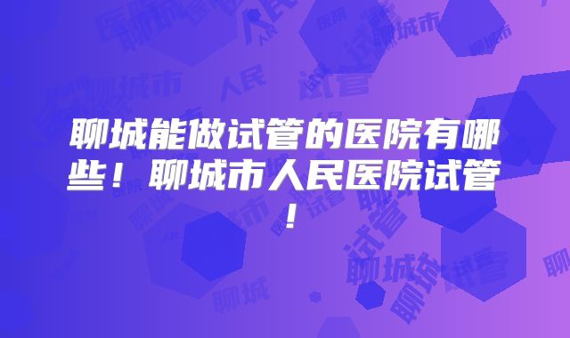 聊城能做试管的医院有哪些！聊城市人民医院试管！