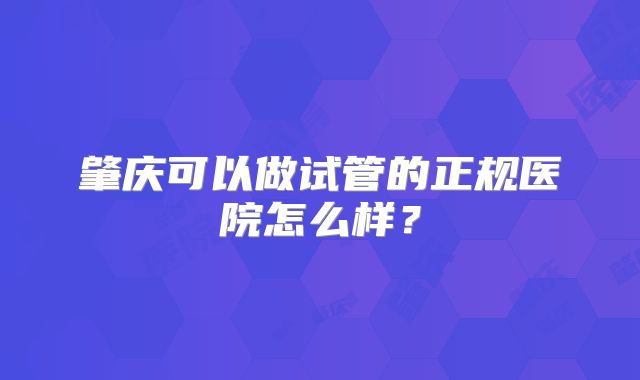肇庆可以做试管的正规医院怎么样?
