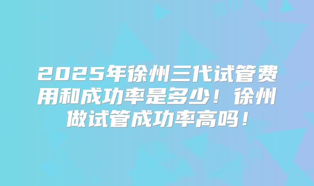 2025年徐州三代试管费用和成功率是多少!徐州做试管成功率高吗!