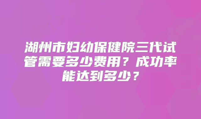 湖州市妇幼保健院三代试管需要多少费用？成功率能达到多少？