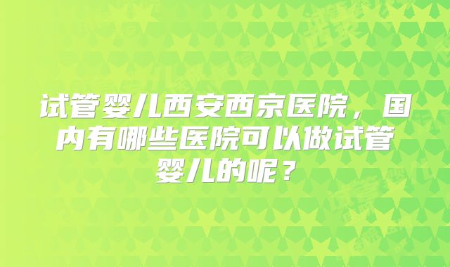 试管婴儿西安西京医院，国内有哪些医院可以做试管婴儿的呢？