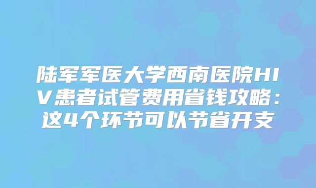 陆军军医大学西南医院HIV患者试管费用省钱攻略:这4个环节可以节省开支