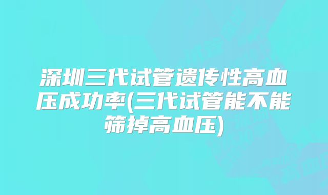 深圳三代试管遗传性高血压成功率(三代试管能不能筛掉高血压)