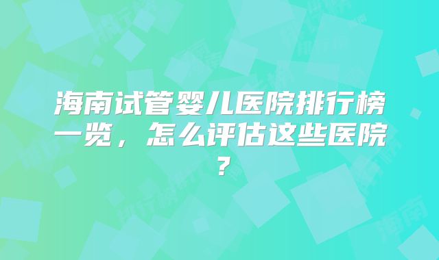 海南试管婴儿医院排行榜一览,怎么评估这些医院?