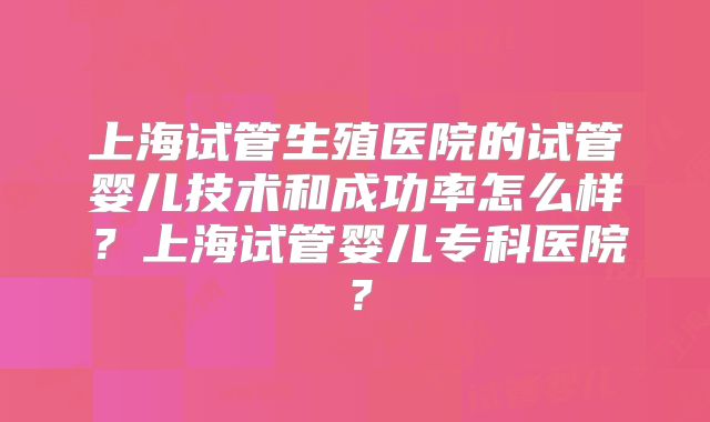 上海试管生殖医院的试管婴儿技术和成功率怎么样?上海试管婴儿专科医院?