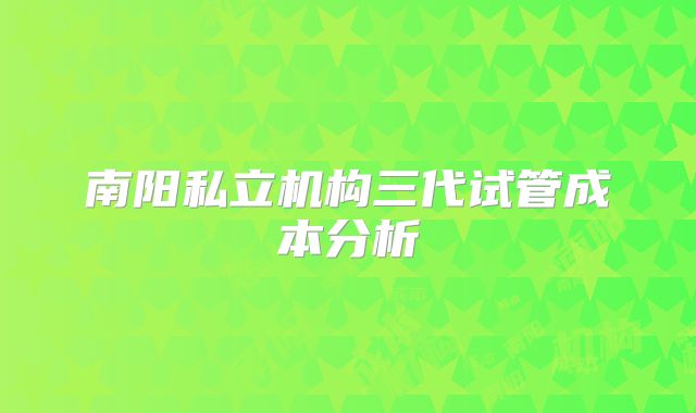 南阳私立机构三代试管成本分析