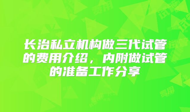 长治私立机构做三代试管的费用介绍，内附做试管的准备工作分享