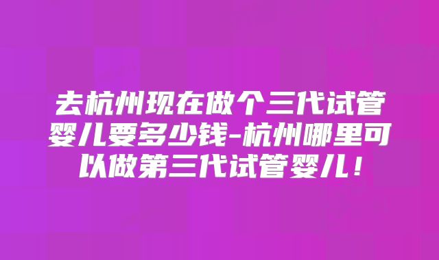 去杭州现在做个三代试管婴儿要多少钱-杭州哪里可以做第三代试管婴儿！