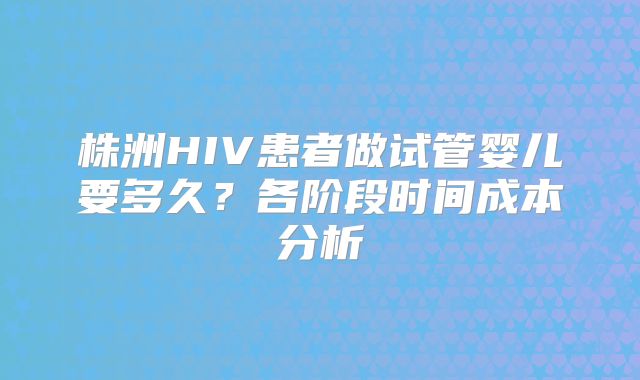 株洲HIV患者做试管婴儿要多久？各阶段时间成本分析