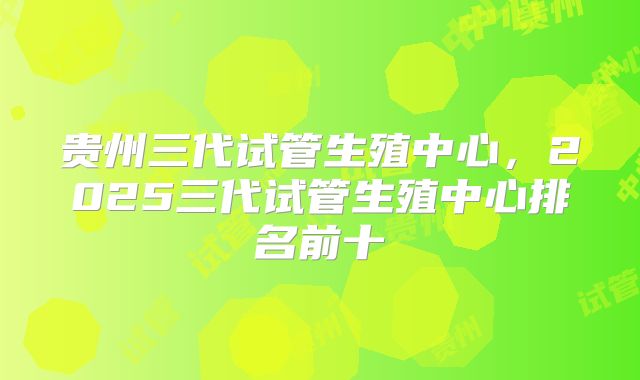 贵州三代试管生殖中心,2025三代试管生殖中心排名前十