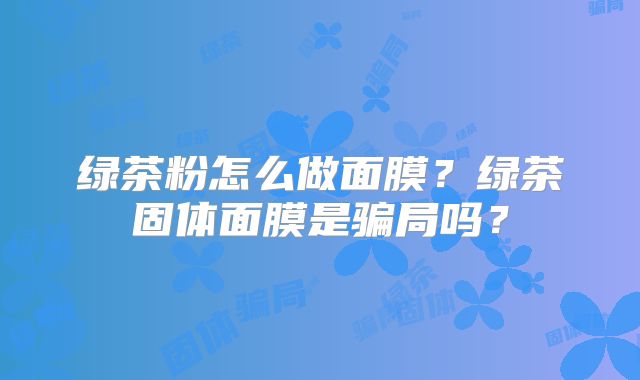 绿茶粉怎么做面膜？绿茶固体面膜是骗局吗？