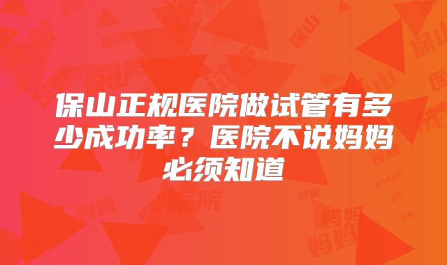 保山正规医院做试管有多少成功率?医院不说妈妈必须知道