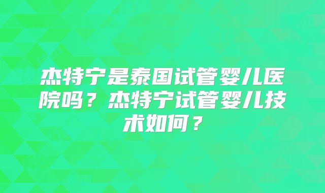 杰特宁是泰国试管婴儿医院吗？杰特宁试管婴儿技术如何？
