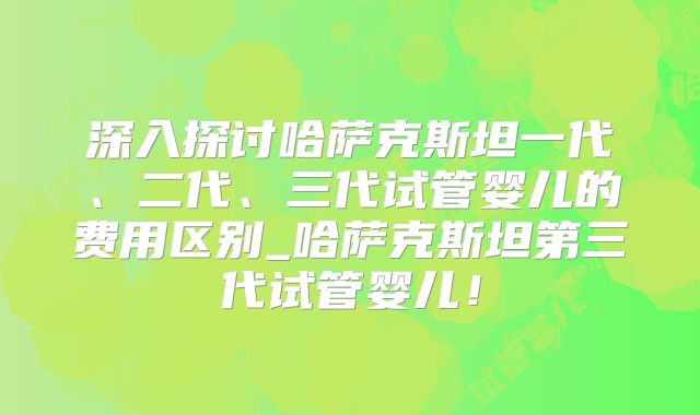 深入探讨哈萨克斯坦一代、二代、三代试管婴儿的费用区别_哈萨克斯坦第三代试管婴儿！