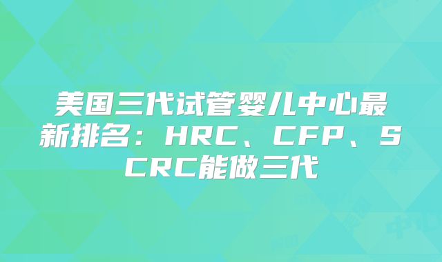 美国三代试管婴儿中心最新排名:HRC、CFP、SCRC能做三代
