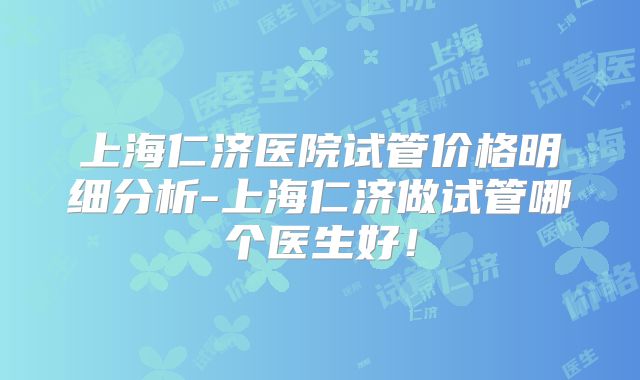 上海仁济医院试管价格明细分析-上海仁济做试管哪个医生好！