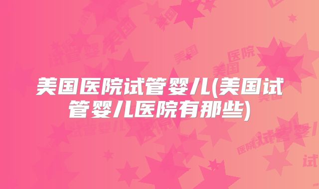 美国医院试管婴儿(美国试管婴儿医院有那些)