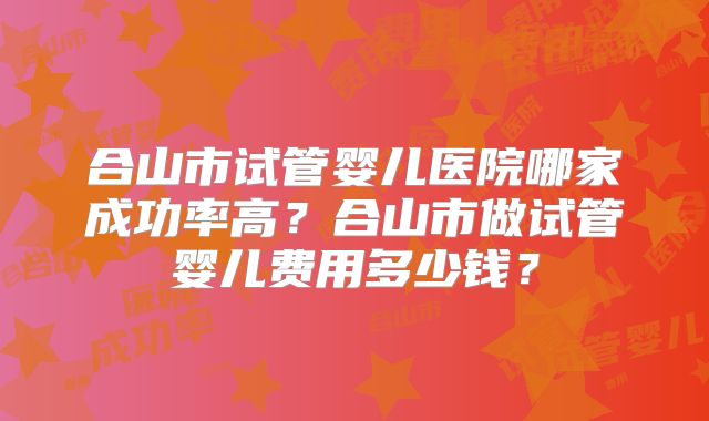 合山市试管婴儿医院哪家成功率高？合山市做试管婴儿费用多少钱？