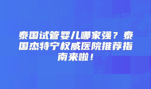 泰国试管婴儿哪家强？泰国杰特宁权威医院推荐指南来啦！