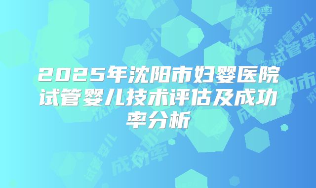 2025年沈阳市妇婴医院试管婴儿技术评估及成功率分析