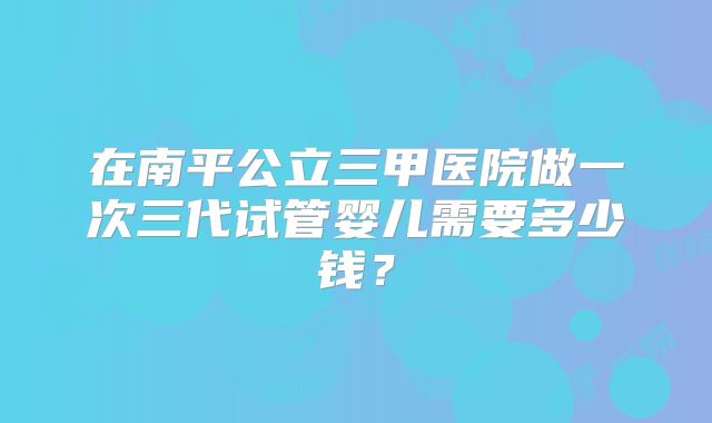 在南平公立三甲医院做一次三代试管婴儿需要多少钱？