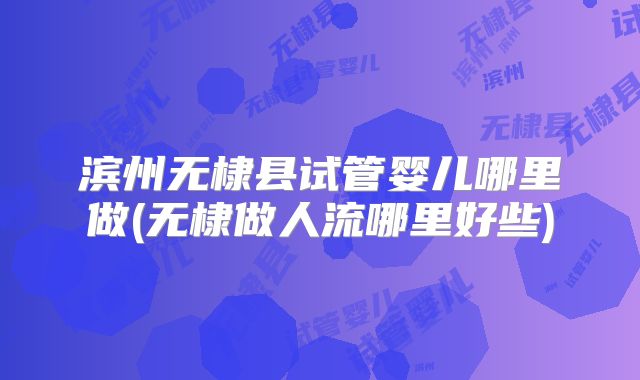 滨州无棣县试管婴儿哪里做(无棣做人流哪里好些)